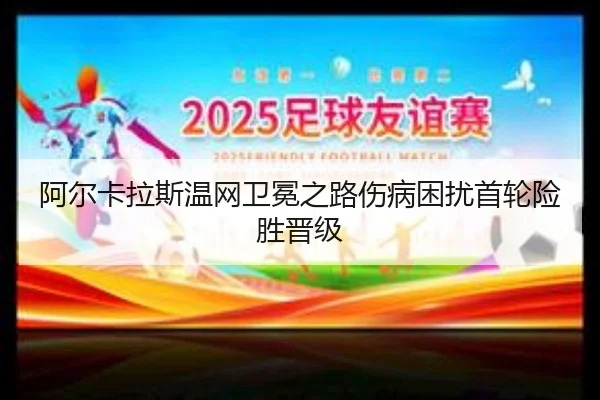 阿尔卡拉斯温网卫冕之路伤病困扰首轮险胜晋级